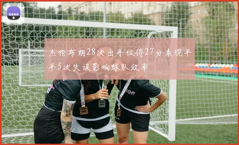 杰伦布朗28次出手仅得27分表现平平5次失误影响球队效率