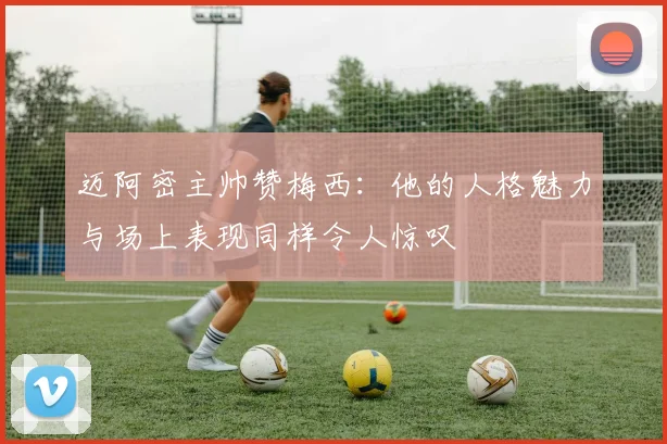 迈阿密主帅赞梅西：他的人格魅力与场上表现同样令人惊叹