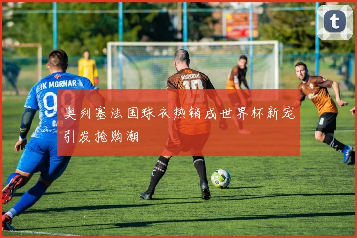 奥利塞法国球衣热销成世界杯新宠引发抢购潮