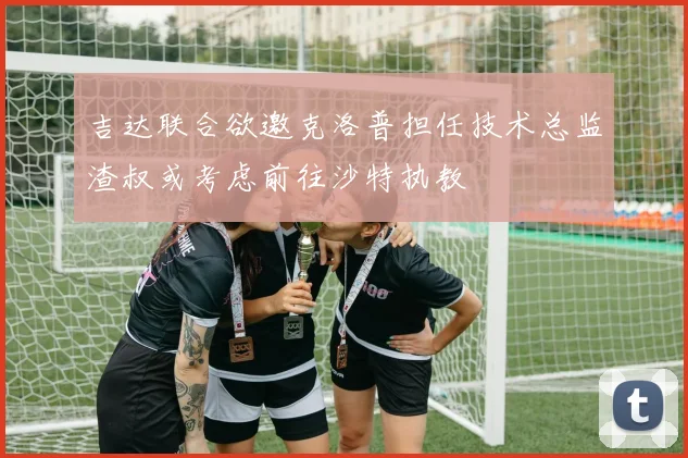 吉达联合欲邀克洛普担任技术总监渣叔或考虑前往沙特执教