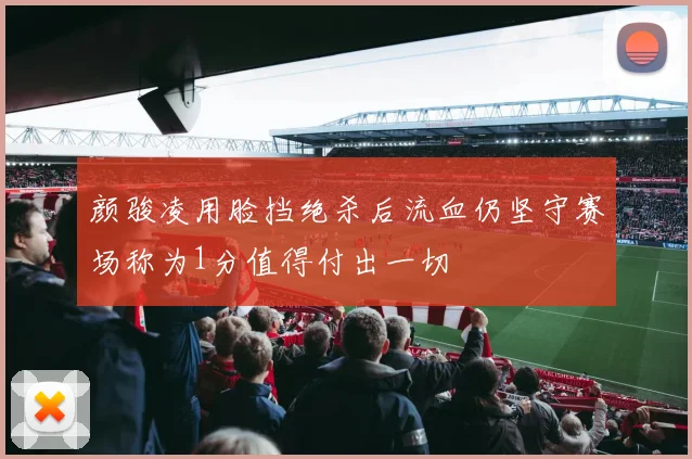 颜骏凌用脸挡绝杀后流血仍坚守赛场称为1分值得付出一切