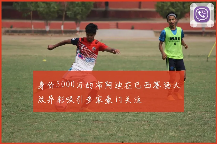 身价5000万的布阿迪在巴西赛场大放异彩吸引多家豪门关注